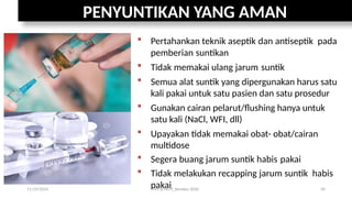 PENYUNTIKAN YANG AMAN
 Pertahankan teknik aseptik dan antiseptik pada
pemberian suntikan
 Tidak memakai ulang jarum suntik
 Semua alat suntik yang dipergunakan harus satu
kali pakai untuk satu pasien dan satu prosedur
 Gunakan cairan pelarut/flushing hanya untuk
satu kali (NaCl, WFI, dll)
 Upayakan tidak memakai obat- obat/cairan
multidose
 Segera buang jarum suntik habis pakai
 Tidak melakukan recapping jarum suntik habis
pakai
11/19/2024 PPI di FKTP_Kemkes 2020 50
 