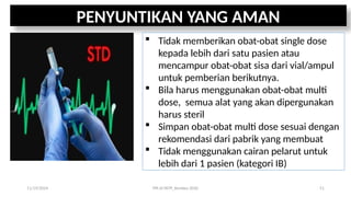 PENYUNTIKAN YANG AMAN
 Tidak memberikan obat-obat single dose
kepada lebih dari satu pasien atau
mencampur obat-obat sisa dari vial/ampul
untuk pemberian berikutnya.
 Bila harus menggunakan obat-obat multi
dose, semua alat yang akan dipergunakan
harus steril
 Simpan obat-obat multi dose sesuai dengan
rekomendasi dari pabrik yang membuat
 Tidak menggunakan cairan pelarut untuk
lebih dari 1 pasien (kategori IB)
11/19/2024 PPI di FKTP_Kemkes 2020 51
 