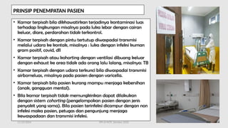 11/19/2024 PPI di FKTP_Kemkes 2020 56
PRINSIP PENEMPATAN PASIEN
• Kamar terpisah bila dikhawatirkan terjadinya kontaminasi luas
terhadap lingkungan misalnya pada luka lebar dengan cairan
keluar, diare, perdarahan tidak terkontrol.
• Kamar terpisah dengan pintu tertutup diwaspadai transmisi
melalui udara ke kontak, misalnya : luka dengan infeksi kuman
gram positif, covid, dll
• Kamar terpisah atau kohorting dengan ventilasi dibuang keluar
dengan exhaust ke area tidak ada orang lalu lalang, misalnya: TB
• Kamar terpisah dengan udara terkunci bila diwaspadai transmisi
airborneluas, misalnya pada pasien dengan varicella.
• Kamar terpisah bila pasien kurang mampu menjaga kebersihan
(anak, gangguan mental).
• Bila kamar terpisah tidak memungkinkan dapat dilakukan
dengan sistem cohorting (pengelompokan pasien dengan jenis
penyakit yang sama). Bila pasien terinfeksi dicampur dengan non
infeksi maka pasien, petugas dan pengunjung menjaga
kewaspadaan dan transmisi infeksi.
 