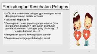 11/19/2024 PPI di FKTP_Kemkes 2020 58
Perlindungan Kesehatan Petugas
 MCU teratur terutama petugas yg menangani kasus
dengan penularan melalui airborne
 Vaksinasi Hepatitis B
 Penanganan paska pajanan yang memadai (ada
alur pajanan, sebelum 4 jam sudah ditentukan
penata laksanaan) petugas yang dihubungi....?
Petugas Laporan ke.....?
 Penyediaan sarana kewaspadaan standar
 Senantiasa menjaga perilaku hidup sehat
 