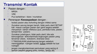 11/19/2024 PPI di FKTP_Kemkes 2020 62
Transmisi Kontak
 Pasien dengan :
 MRSA
 VRE
 Pus berlebihan / diare / muntahan
 Penerapan Kewaspadaan dengan :
1. Isolasi pasien atau kohorting dengan infeksi sama
2. Gunakan sarung tangan bersih, tidak perlu steril SETIAP
kali masuk ruangan pasien dan ganti segera setelah
menyentuh bahan infeksius (pus, pembalut luka, pasien,
tempat tidur pasien)
3. Gunakan jubah/gaun, tidak perlu steril, bila ada
kemungkinan terkontaminasi lingkungan pasien yang
tercemar (diare, kolostomi, drainase luka)
4. !! TINGGALKAN jubah/sarung tangan sebelum
meninggalkan ruangan isolasi, bukan setelah ke luar
ruangan
5. jangan mengkontaminasi permukaan yang sering di
sentuh (seperti gagang pintu, tombo;, lampu dll)
 