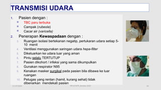 11/19/2024 64
TRANSMISI UDARA
1. Pasien dengan :
 TBC paru terbuka
 Campak (rubeola)
 Cacar air (varicella)
2. Penerapan Kewaspadaan dengan :
3. Ruangan isolasi bertekanan negatip, pertukaran udara setiap 5-
10 menit
4. Ventilasi menggunakan saringan udara hepa-filter
5. Dikeluarkan ke udara luar yang aman
6. Pintu selalu TERTUTUP
7. Pasien dikohort / infeksi yang sama dikumpulkan
8. Gunakan respirator N95
9. Kenakan masker surgikal pada pasien bila dibawa ke luar
ruangan
10. Petugas yang rentan (hamil, kurang sehat) tidak
dibenarkan mendekati pasien
PPI di FKTP_Kemkes 2020
 
