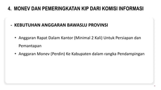 4. MONEV DAN PEMERINGKATAN KIP DARI KOMISI INFORMASI
10
- KEBUTUHAN ANGGARAN BAWASLU PROVINSI
• Anggaran Rapat Dalam Kantor (Minimal 2 Kali) Untuk Persiapan dan
Pemantapan
• Anggaran Monev (Perdin) Ke Kabupaten dalam rangka Pendampingan
 