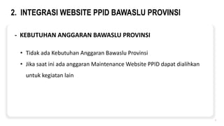 2. INTEGRASI WEBSITE PPID BAWASLU PROVINSI
7
- KEBUTUHAN ANGGARAN BAWASLU PROVINSI
• Tidak ada Kebutuhan Anggaran Bawaslu Provinsi
• Jika saat ini ada anggaran Maintenance Website PPID dapat dialihkan
untuk kegiatan lain
 