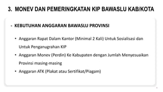 3. MONEV DAN PEMERINGKATAN KIP BAWASLU KAB/KOTA
8
- KEBUTUHAN ANGGARAN BAWASLU PROVINSI
• Anggaran Rapat Dalam Kantor (Minimal 2 Kali) Untuk Sosialisasi dan
Untuk Penganugrahan KIP
• Anggaran Monev (Perdin) Ke Kabupaten dengan Jumlah Menyesuaikan
Provinsi masing-masing
• Anggaran ATK (Plakat atau Sertifikat/Piagam)
 