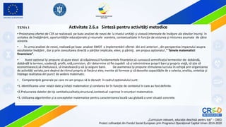 TEMA 1 Activitate 2.6.a Sinteză pentru activități metodice
• Proiectarea ofertei de CDS se realizează pe baza analizei de nevoi de la nivelul unităţii şi vizează interesele de învăţare ale elevilor înscrişi în
unitatea de învăţământ, oportunităţile educaţionale şi resursele acesteia, contextualizate în funcţie de viziunea şi misiunea asumate de către
aceasta.
• În urma analizei de nevoi, realizată pe baza analizei SWOT a implementării ofertei din anii anteriori , din perspectiva impactului asupra
rezultatelor învăţării , dar şi prin consultarea directă a părţilor implicate, elevi, şi părinţi, am propus opționalul ,” Tainele matematicii
finaniciare”.
• Acest opțional îşi propune să ajute elevii să stăpânească fundamentele finanțelor,să cunoască semnificația termenilor de: dobândă,
dobândă la termen, scadenţă, profit, rată,comision; să-i determine să fie capabili să-și administreze proprii bani şi propria viaţă, să știe să
economisească,să cheltuiască, să investească şi să îşi asigure banii. De asemenea îşi propune stimularea lucrului în echipă prin organizarea
de activități variate,care depind de ritmul propriu al fiecărui elev, menite să formeze şi să dezvolte capacitățile de a colecta, analiza, sintetiza şi
înțelege realitatea din punct de vedere matematic.
• Competenţele generale pe care mi-am propus să le dezvolt în cadrul opționalului sunt:
•1. Identificarea unor relații date şi relații matematice şi corelarea lor în funcție de contextul în care au fost definite.
•2.Prelucrarea datelor de tip cantitativ,calitativ,structural,contextual cuprinse în enunțuri matematice.
•3. Utilizarea algoritmilor şi a conceptelor matematice pentru caracterizarea locală sau globală a unei situații concrete.
 