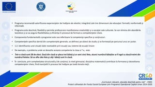 • Programa recomandă valorificarea experienţelor de învăţare ale elevilor, integrând cele trei dimensiuni ale educaţiei: formală, nonformală şi
informală.
• Programa este deschisă, flexibilă şi permite profesorului manifestarea creativităţii şi a vocaţiei sale culturale. Se vor elimina din abordările
teoretice şi se va asigura flexibilitatea şi eficienţa în procesul de formare a competenţelor cheie.
• Componenta fundamentală a programei este cea referitoare la competenţe specifice şi conţinuturi.
• Competenţele specifice derivă din competenţele generale, se definesc pe obiect de studiu şi se formează pe parcursul unui an şcolar.
• 1.2. Identificarea unei situații date rezolvabile prin ecuaţii sau sisteme de ecuaţii liniare
• De exemplu, o problema unde se dezvolta aceasta competenta la clasa a 7 a, este:
• Într-o clasă sunt 28 de elevi. Dacă din clasă ar pleca trei băieţi şi ar veni cinci fete, atunci numărul băieţilor ar fi egal cu două treimi din
numărul fetelor. Să se afle câte fete şi câţi băieţi sunt în clasă.
• În concluzie, prin complexitatea structurală şi de conţinut, la nivel gimnazial, disciplina matematică contribuie la formarea şi dezvoltarea
competenţelor cheie, fiind esenţială în procesul de învăţare pe toată durata vieţii.
 
