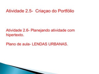 Atividade 2.5- Criaçao do Portfólio



Atividade 2.6- Planejando atividade com
hipertexto.

Plano de aula- LENDAS URBANAS.
 