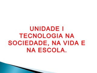 UNIDADE I
  TECNOLOGIA NA
SOCIEDADE, NA VIDA E
    NA ESCOLA.
 