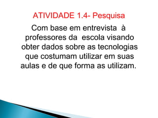 ATIVIDADE 1.4- Pesquisa
   Com base em entrevista à
 professores da escola visando
obter dados sobre as tecnologias
 que costumam utilizar em suas
aulas e de que forma as utilizam.
 
