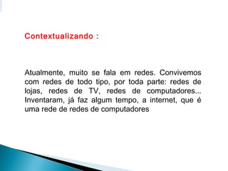 Contextualizando :



Atualmente, muito se fala em redes. Convivemos
com redes de todo tipo, por toda parte: redes de
lojas, redes de TV, redes de computadores...
Inventaram, já faz algum tempo, a internet, que é
uma rede de redes de computadores
 