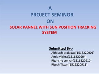 A
PROJECT SEMINOR
ON
SOLAR PANNEL WITH SUN POSITION TRACKING
SYSTEM
Submitted By:-
Abhilash prajapati(1516220901)
Amit Mishra(1516220904)
Ritanshu sonkar(1516220910)
Ritesh Tiwari(1516220911)
 