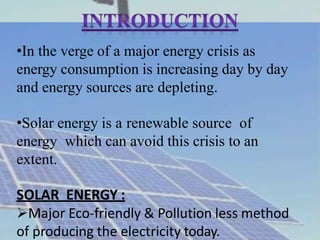 •In the verge of a major energy crisis as
energy consumption is increasing day by day
and energy sources are depleting.
•Solar energy is a renewable source of
energy which can avoid this crisis to an
extent.
SOLAR ENERGY :
Major Eco-friendly & Pollution less method
of producing the electricity today.
 