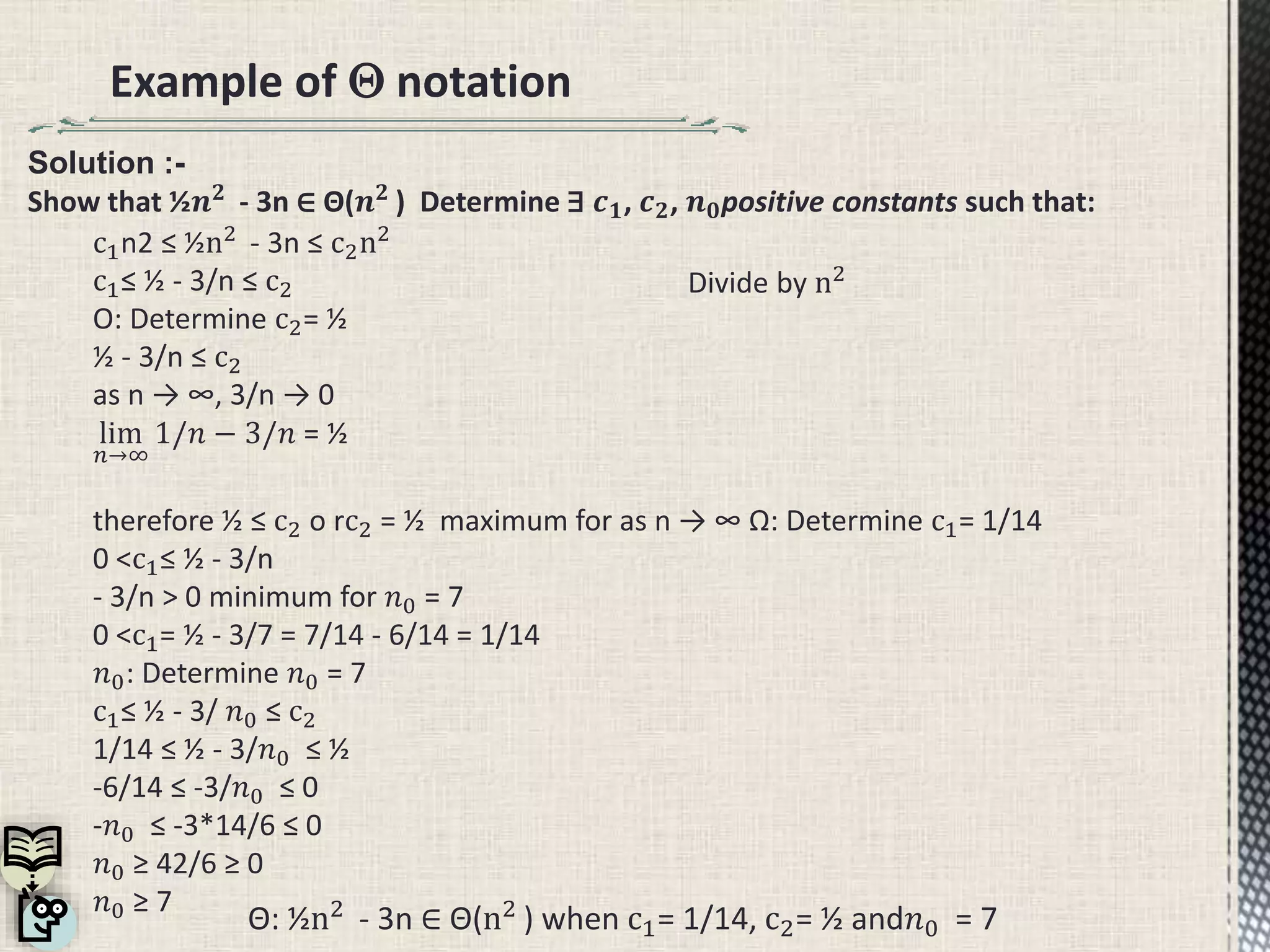 Example of  notation
Θ: ½n2
- 3n ∈ Θ(n2
) when c1= 1/14, c2= ½ and𝑛0 = 7
Divide by n2
c1n2 ≤ ½n2
- 3n ≤ c2n2
c1≤ ½ - 3/n ≤ c2
O: Determine c2= ½
½ - 3/n ≤ c2
as n → ∞, 3/n → 0
lim
𝑛→∞
1/𝑛 − 3/𝑛 = ½
therefore ½ ≤ c2 o rc2 = ½ maximum for as n → ∞ Ω: Determine c1= 1/14
0 <c1≤ ½ - 3/n
- 3/n > 0 minimum for 𝑛0 = 7
0 <c1= ½ - 3/7 = 7/14 - 6/14 = 1/14
𝑛0: Determine 𝑛0 = 7
c1≤ ½ - 3/ 𝑛0 ≤ c2
1/14 ≤ ½ - 3/𝑛0 ≤ ½
-6/14 ≤ -3/𝑛0 ≤ 0
-𝑛0 ≤ -3*14/6 ≤ 0
𝑛0 ≥ 42/6 ≥ 0
𝑛0 ≥ 7
Solution :-
Show that ½𝒏 𝟐
- 3n ∈ Θ(𝒏 𝟐
) Determine ∃ 𝒄 𝟏, 𝒄 𝟐, 𝒏 𝟎positive constants such that:
 