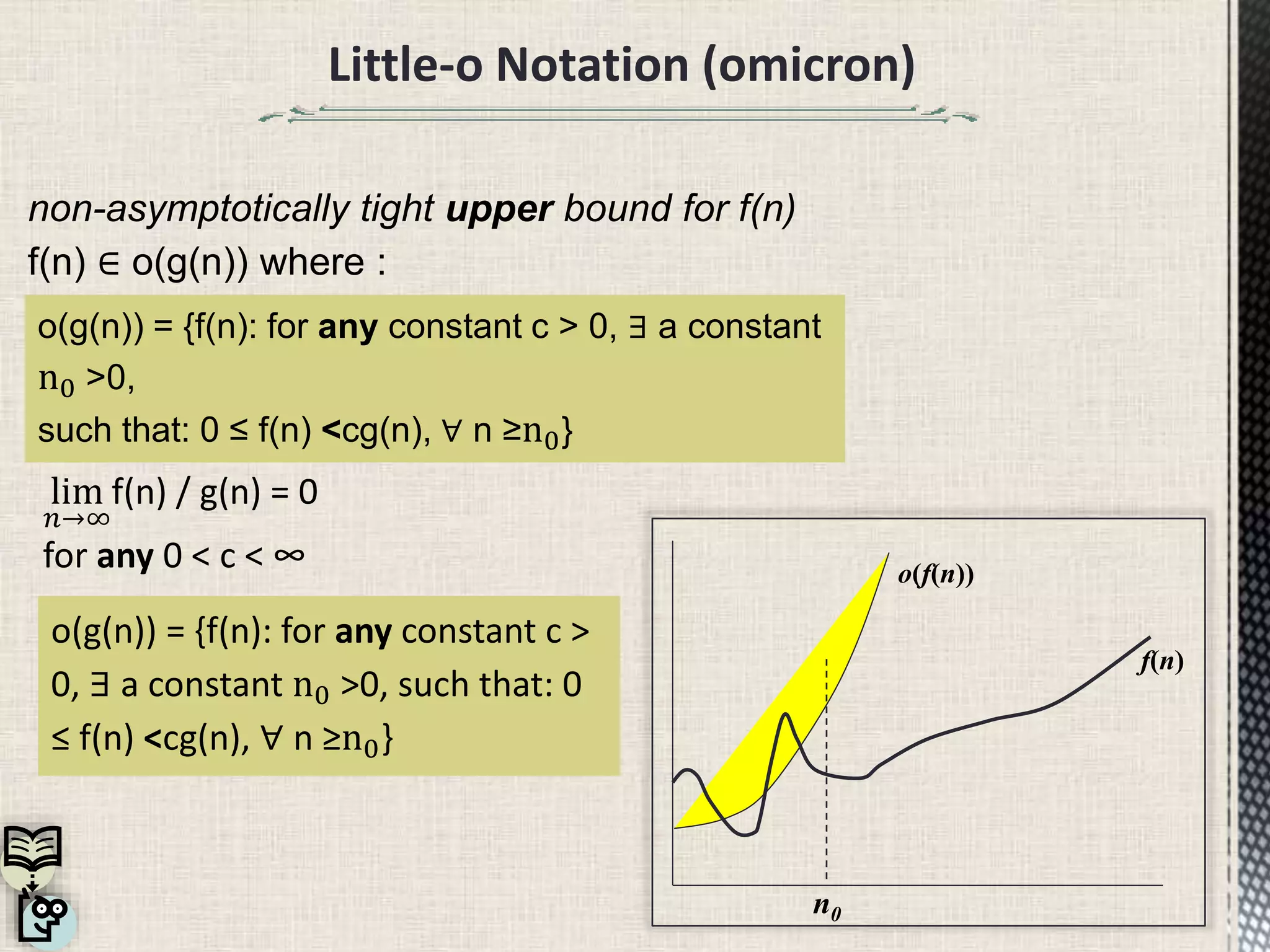 Little-o Notation (omicron)
non-asymptotically tight upper bound for f(n)
f(n) ∈ o(g(n)) where :
lim
𝑛→∞
f(n) / g(n) = 0
for any 0 < c < ∞
o(g(n)) = {f(n): for any constant c >
0, ∃ a constant n0 >0, such that: 0
≤ f(n) <cg(n), ∀ n ≥n0}
o(g(n)) = {f(n): for any constant c > 0, ∃ a constant
n0 >0,
such that: 0 ≤ f(n) <cg(n), ∀ n ≥n0}
o(f(n))
f(n)
n0
 