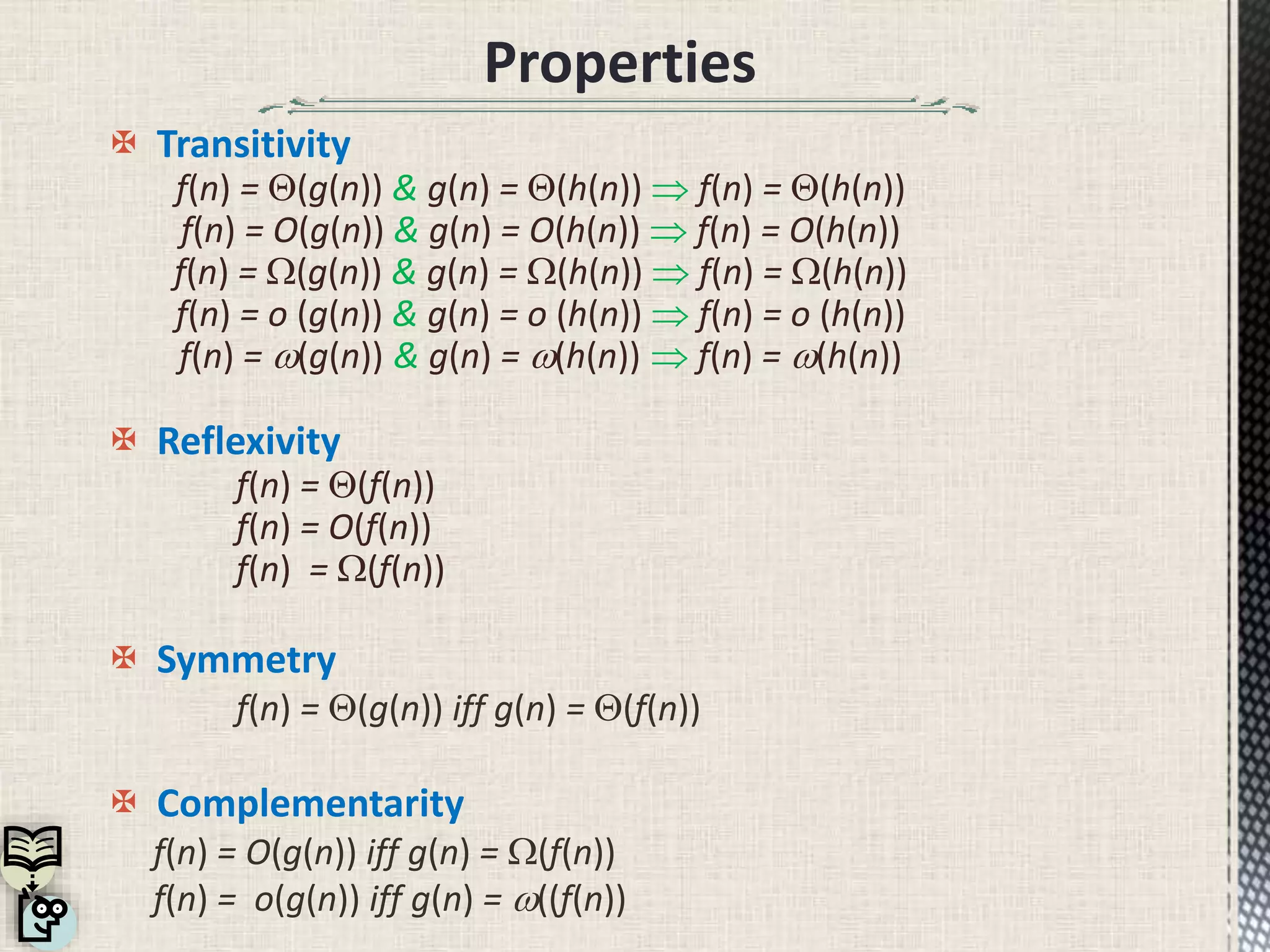 Properties
 Transitivity
f(n) = (g(n)) & g(n) = (h(n))  f(n) = (h(n))
f(n) = O(g(n)) & g(n) = O(h(n))  f(n) = O(h(n))
f(n) = W(g(n)) & g(n) = W(h(n))  f(n) = W(h(n))
f(n) = o (g(n)) & g(n) = o (h(n))  f(n) = o (h(n))
f(n) = (g(n)) & g(n) = (h(n))  f(n) = (h(n))
 Reflexivity
f(n) = (f(n))
f(n) = O(f(n))
f(n) = W(f(n))
 Symmetry
f(n) = (g(n)) iff g(n) = (f(n))
 Complementarity
f(n) = O(g(n)) iff g(n) = W(f(n))
f(n) = o(g(n)) iff g(n) = ((f(n))
 