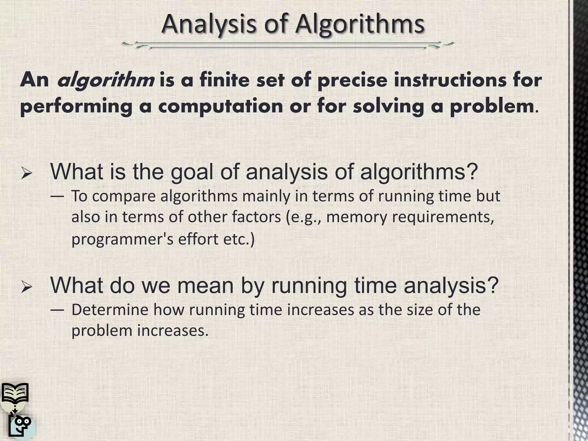  What is the goal of analysis of algorithms?
― To compare algorithms mainly in terms of running time but
also in terms of other factors (e.g., memory requirements,
programmer's effort etc.)
 What do we mean by running time analysis?
― Determine how running time increases as the size of the
problem increases.
An algorithm is a finite set of precise instructions for
performing a computation or for solving a problem.
 