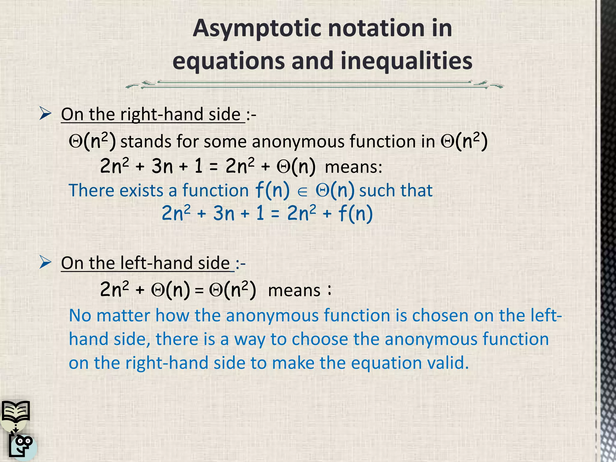 Asymptotic notation in
equations and inequalities
 On the right-hand side :-
(n2) stands for some anonymous function in (n2)
2n2 + 3n + 1 = 2n2 + (n) means:
There exists a function f(n)  (n) such that
2n2 + 3n + 1 = 2n2 + f(n)
 On the left-hand side :-
2n2 + (n) = (n2) means :
No matter how the anonymous function is chosen on the left-
hand side, there is a way to choose the anonymous function
on the right-hand side to make the equation valid.
 