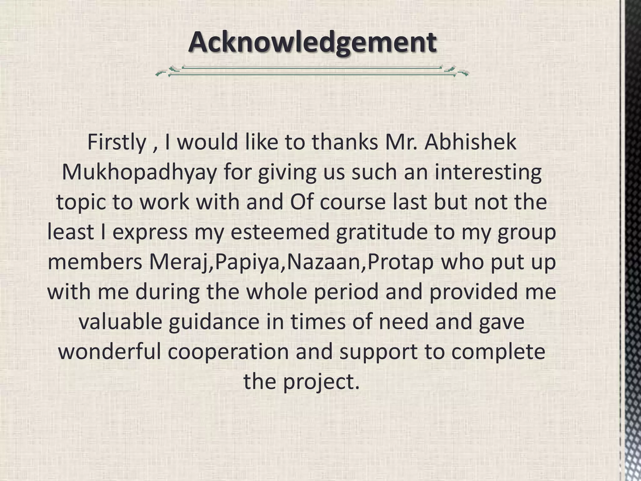 Acknowledgement
Firstly , I would like to thanks Mr. Abhishek
Mukhopadhyay for giving us such an interesting
topic to work with and Of course last but not the
least I express my esteemed gratitude to my group
members Meraj,Papiya,Nazaan,Protap who put up
with me during the whole period and provided me
valuable guidance in times of need and gave
wonderful cooperation and support to complete
the project.
 