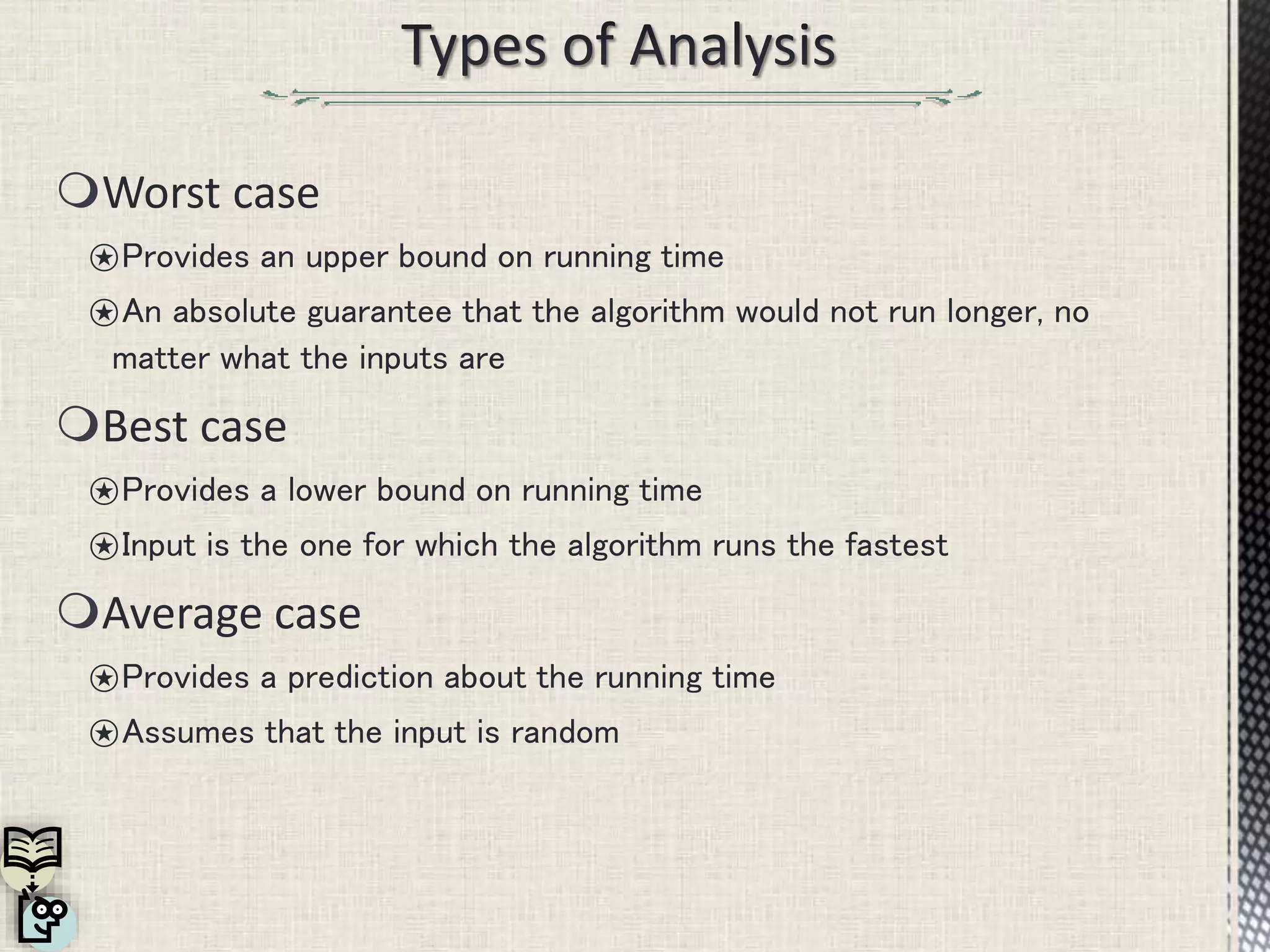 Worst case
⍟Provides an upper bound on running time
⍟An absolute guarantee that the algorithm would not run longer, no
matter what the inputs are
Best case
⍟Provides a lower bound on running time
⍟Input is the one for which the algorithm runs the fastest
Average case
⍟Provides a prediction about the running time
⍟Assumes that the input is random
 