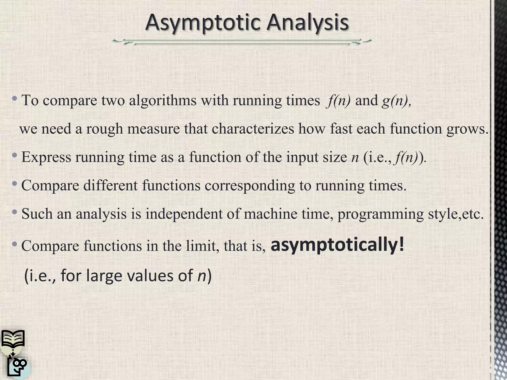 • To compare two algorithms with running times f(n) and g(n),
we need a rough measure that characterizes how fast each function grows.
• Express running time as a function of the input size n (i.e., f(n)).
• Compare different functions corresponding to running times.
• Such an analysis is independent of machine time, programming style,etc.
• Compare functions in the limit, that is, asymptotically!
(i.e., for large values of n)
 