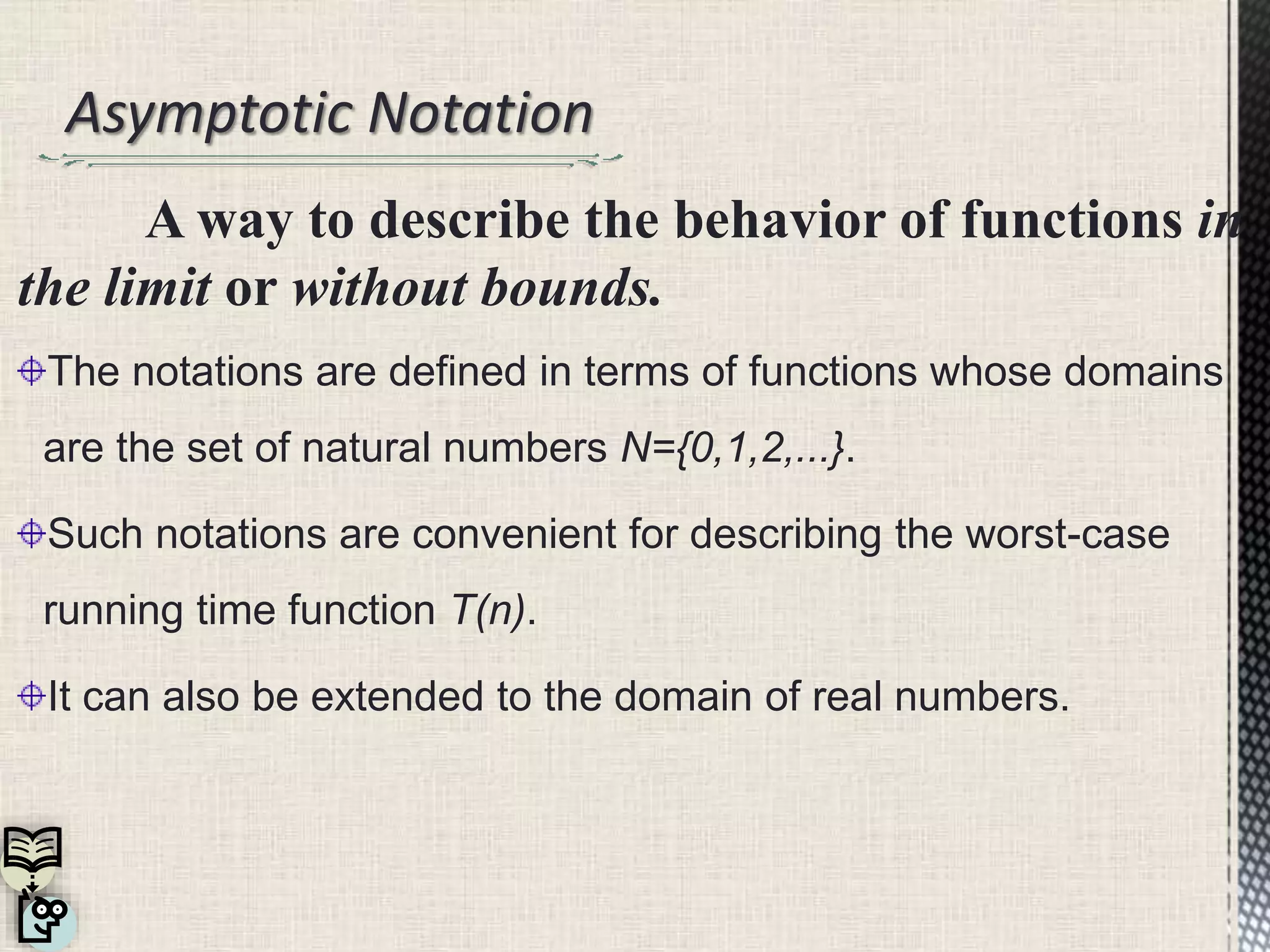 Asymptotic Notation
A way to describe the behavior of functions in
the limit or without bounds.
The notations are defined in terms of functions whose domains
are the set of natural numbers N={0,1,2,...}.
Such notations are convenient for describing the worst-case
running time function T(n).
It can also be extended to the domain of real numbers.
 