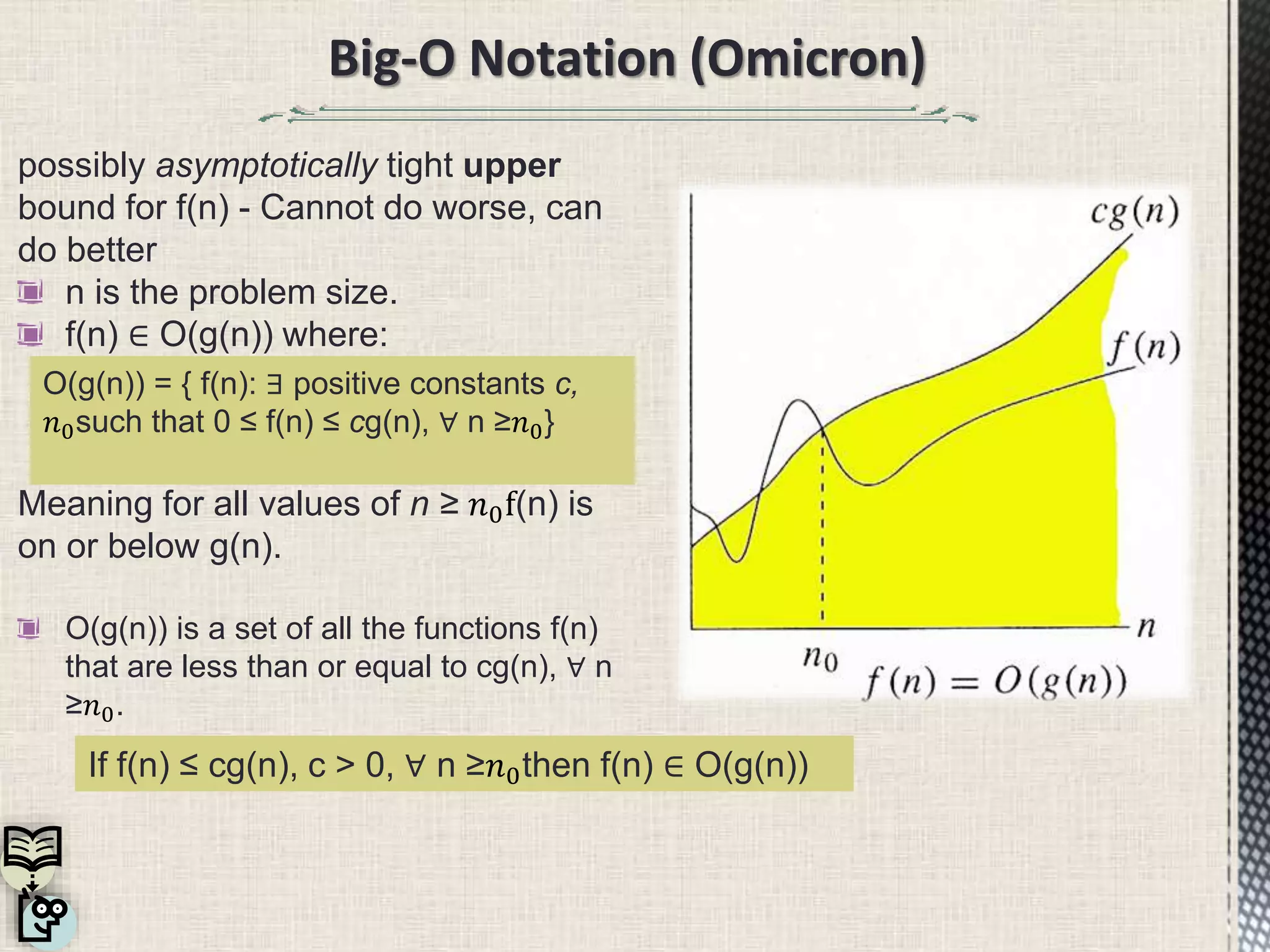 possibly asymptotically tight upper
bound for f(n) - Cannot do worse, can
do better
n is the problem size.
f(n) ∈ O(g(n)) where:
Meaning for all values of n ≥ 𝑛0f(n) is
on or below g(n).
O(g(n)) is a set of all the functions f(n)
that are less than or equal to cg(n), ∀ n
≥𝑛0.
Big-O Notation (Omicron)
O(g(n)) = { f(n): ∃ positive constants c,
𝑛0such that 0 ≤ f(n) ≤ cg(n), ∀ n ≥𝑛0}
If f(n) ≤ cg(n), c > 0, ∀ n ≥𝑛0then f(n) ∈ O(g(n))
 
