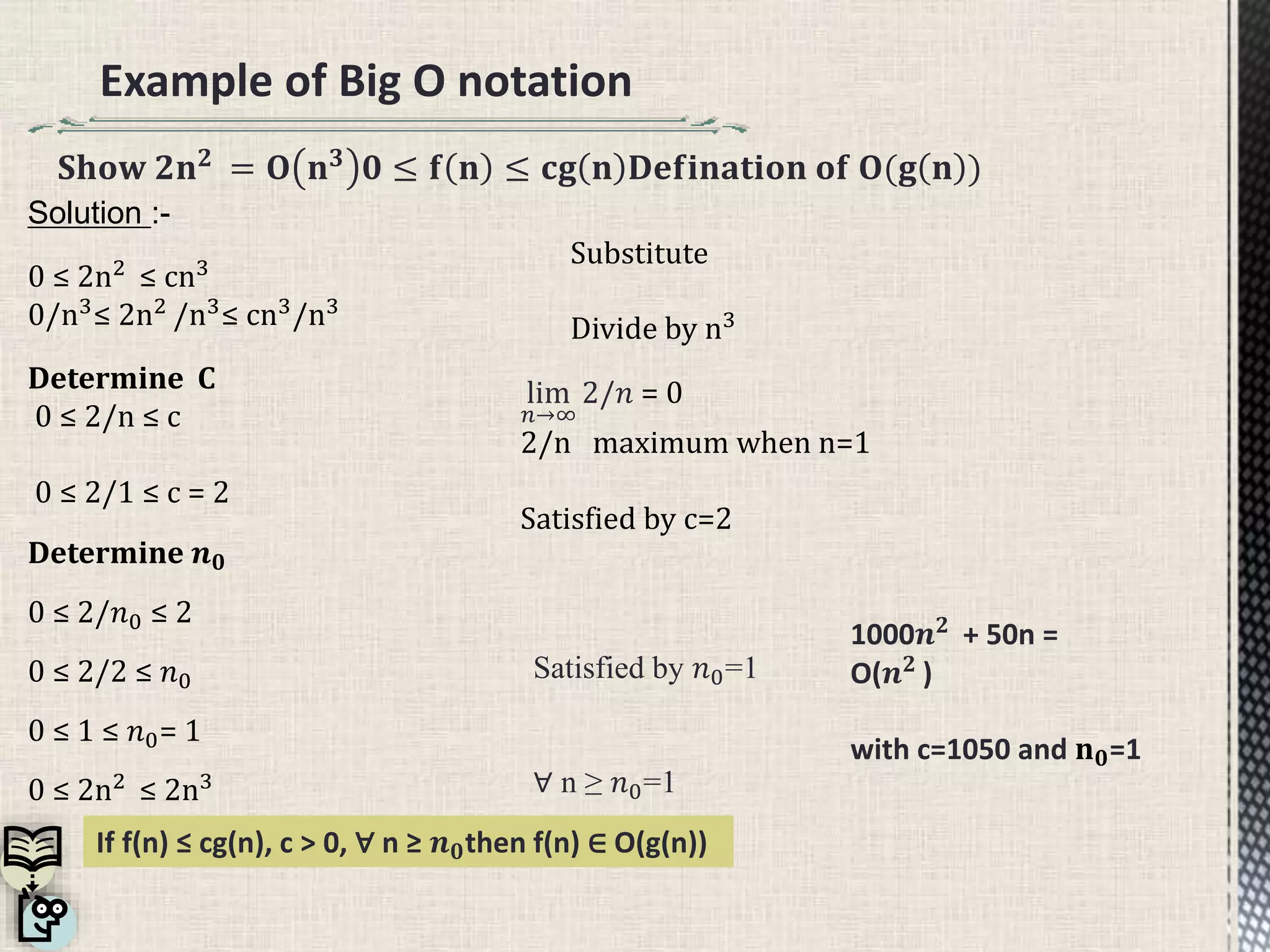 Example of Big O notation
𝐒𝐡𝐨𝐰 𝟐𝐧 𝟐 = 𝐎 𝐧 𝟑 𝟎 ≤ 𝐟 𝐧 ≤ 𝐜𝐠 𝐧 𝐃𝐞𝐟𝐢𝐧𝐚𝐭𝐢𝐨𝐧 𝐨𝐟 𝐎(𝐠 𝐧 )
Solution :-
0 ≤ 2n2
≤ cn3
0/n3≤ 2n2 /n3≤ cn3/n3
Determine C
0 ≤ 2/n ≤ c
0 ≤ 2/1 ≤ c = 2
Substitute
Divide by n3
lim
𝑛→∞
2/𝑛 = 0
2/n maximum when n=1
Satisfied by c=2
1000𝒏 𝟐 + 50n =
O(𝒏 𝟐
)
with c=1050 and 𝐧 𝟎=1
Satisfied by 𝑛0=1
∀ n ≥ 𝑛0=1
If f(n) ≤ cg(n), c > 0, ∀ n ≥ 𝒏 𝟎then f(n) ∈ O(g(n))
Determine 𝒏 𝟎
0 ≤ 2/𝑛0 ≤ 2
0 ≤ 2/2 ≤ 𝑛0
0 ≤ 1 ≤ 𝑛0= 1
0 ≤ 2n2
≤ 2n3
 