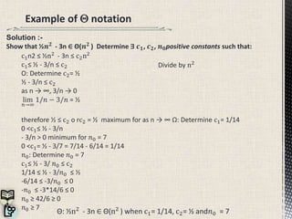 Example of  notation
Θ: ½n2
- 3n ∈ Θ(n2
) when c1= 1/14, c2= ½ and𝑛0 = 7
Divide by n2
c1n2 ≤ ½n2
- 3n ≤ c2n2
c1≤ ½ - 3/n ≤ c2
O: Determine c2= ½
½ - 3/n ≤ c2
as n → ∞, 3/n → 0
lim
𝑛→∞
1/𝑛 − 3/𝑛 = ½
therefore ½ ≤ c2 o rc2 = ½ maximum for as n → ∞ Ω: Determine c1= 1/14
0 <c1≤ ½ - 3/n
- 3/n > 0 minimum for 𝑛0 = 7
0 <c1= ½ - 3/7 = 7/14 - 6/14 = 1/14
𝑛0: Determine 𝑛0 = 7
c1≤ ½ - 3/ 𝑛0 ≤ c2
1/14 ≤ ½ - 3/𝑛0 ≤ ½
-6/14 ≤ -3/𝑛0 ≤ 0
-𝑛0 ≤ -3*14/6 ≤ 0
𝑛0 ≥ 42/6 ≥ 0
𝑛0 ≥ 7
Solution :-
Show that ½𝒏 𝟐
- 3n ∈ Θ(𝒏 𝟐
) Determine ∃ 𝒄 𝟏, 𝒄 𝟐, 𝒏 𝟎positive constants such that:
 