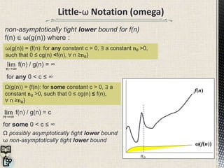 Little-ω Notation (omega)
non-asymptotically tight lower bound for f(n)
f(n) ∈ ω(g(n)) where :
for any 0 < c ≤ ∞
lim
𝑛→∞
f(n) / g(n) = c
for some 0 < c ≤ ∞
Ω possibly asymptotically tight lower bound
ω non-asymptotically tight lower bound
ω(g(n)) = {f(n): for any constant c > 0, ∃ a constant n0 >0,
such that 0 ≤ cg(n) <f(n), ∀ n ≥n0}
Ω(g(n)) = {f(n): for some constant c > 0, ∃ a
constant n0 >0, such that 0 ≤ cg(n) ≤ f(n),
∀ n ≥n0}
lim
𝑛→∞
f(n) / g(n) = ∞
(f(n))
f(n)
n0
 