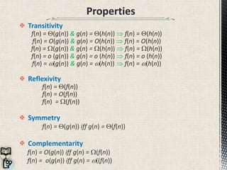 Properties
 Transitivity
f(n) = (g(n)) & g(n) = (h(n))  f(n) = (h(n))
f(n) = O(g(n)) & g(n) = O(h(n))  f(n) = O(h(n))
f(n) = W(g(n)) & g(n) = W(h(n))  f(n) = W(h(n))
f(n) = o (g(n)) & g(n) = o (h(n))  f(n) = o (h(n))
f(n) = (g(n)) & g(n) = (h(n))  f(n) = (h(n))
 Reflexivity
f(n) = (f(n))
f(n) = O(f(n))
f(n) = W(f(n))
 Symmetry
f(n) = (g(n)) iff g(n) = (f(n))
 Complementarity
f(n) = O(g(n)) iff g(n) = W(f(n))
f(n) = o(g(n)) iff g(n) = ((f(n))
 
