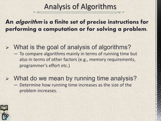  What is the goal of analysis of algorithms?
― To compare algorithms mainly in terms of running time but
also in terms of other factors (e.g., memory requirements,
programmer's effort etc.)
 What do we mean by running time analysis?
― Determine how running time increases as the size of the
problem increases.
An algorithm is a finite set of precise instructions for
performing a computation or for solving a problem.
 