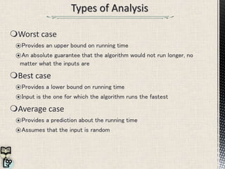 Worst case
⍟Provides an upper bound on running time
⍟An absolute guarantee that the algorithm would not run longer, no
matter what the inputs are
Best case
⍟Provides a lower bound on running time
⍟Input is the one for which the algorithm runs the fastest
Average case
⍟Provides a prediction about the running time
⍟Assumes that the input is random
 