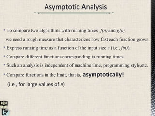 • To compare two algorithms with running times f(n) and g(n),
we need a rough measure that characterizes how fast each function grows.
• Express running time as a function of the input size n (i.e., f(n)).
• Compare different functions corresponding to running times.
• Such an analysis is independent of machine time, programming style,etc.
• Compare functions in the limit, that is, asymptotically!
(i.e., for large values of n)
 