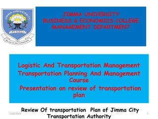 JIMMA UNIVERSITY
BUSINESS & ECONOMICS COLLEGE
MANAGEMENT DEPARTMENT
Logistic And Transportation Management
Transportation Planning And Management
Course
Presentation on review of transportation
plan
Review Of transportation Plan of Jimma City
Transportation Authority
7/10/2019 1
 