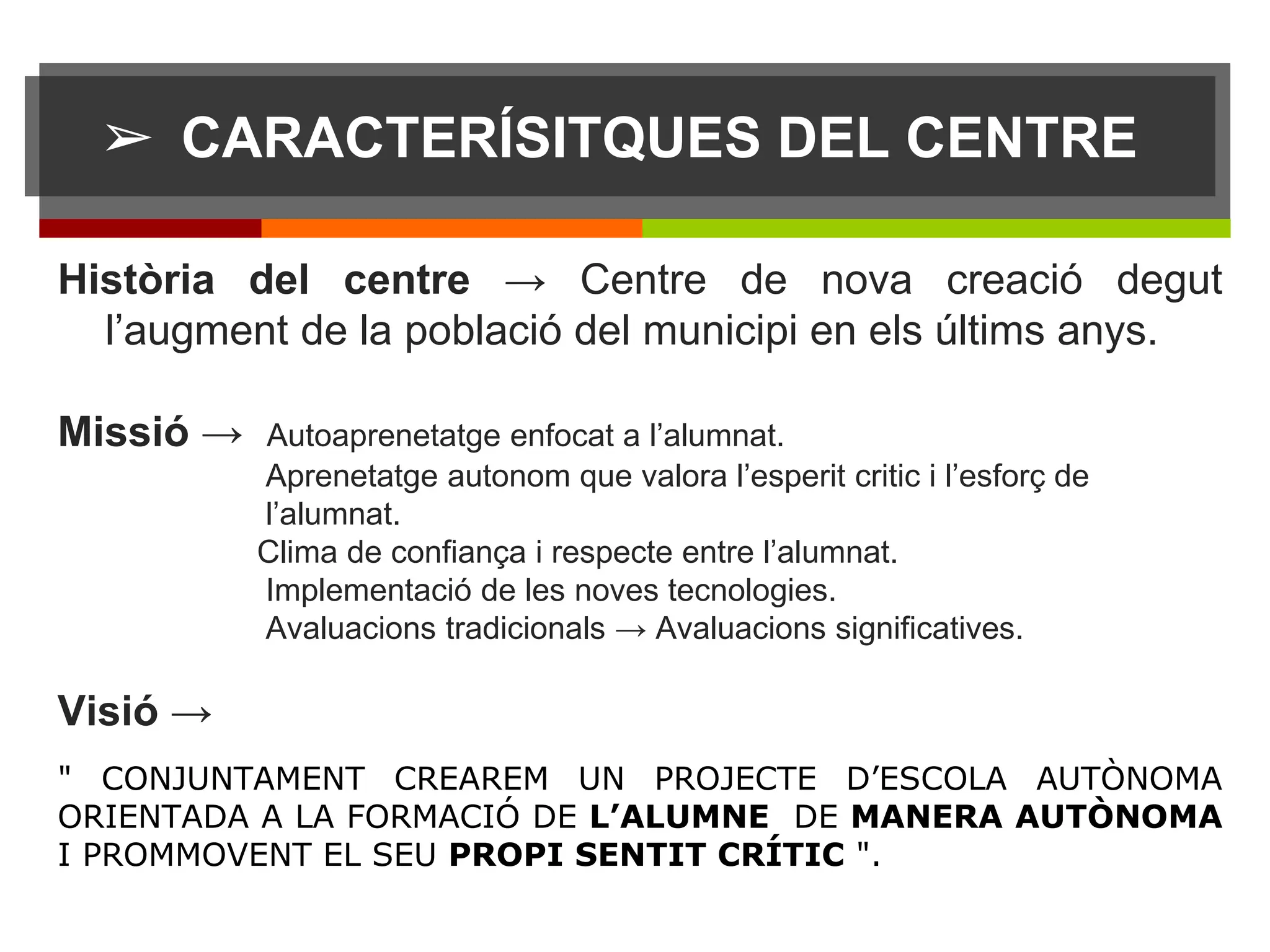 ➢ CARACTERÍSITQUES DEL CENTRE
Història del centre → Centre de nova creació degut
l’augment de la població del municipi en els últims anys.
Missió → Autoaprenetatge enfocat a l’alumnat.
Aprenetatge autonom que valora l’esperit critic i l’esforç de
l’alumnat.
Clima de confiança i respecte entre l’alumnat.
Implementació de les noves tecnologies.
Avaluacions tradicionals → Avaluacions significatives.
Visió →
" CONJUNTAMENT CREAREM UN PROJECTE D’ESCOLA AUTÒNOMA
ORIENTADA A LA FORMACIÓ DE L’ALUMNE DE MANERA AUTÒNOMA
I PROMMOVENT EL SEU PROPI SENTIT CRÍTIC ".
 