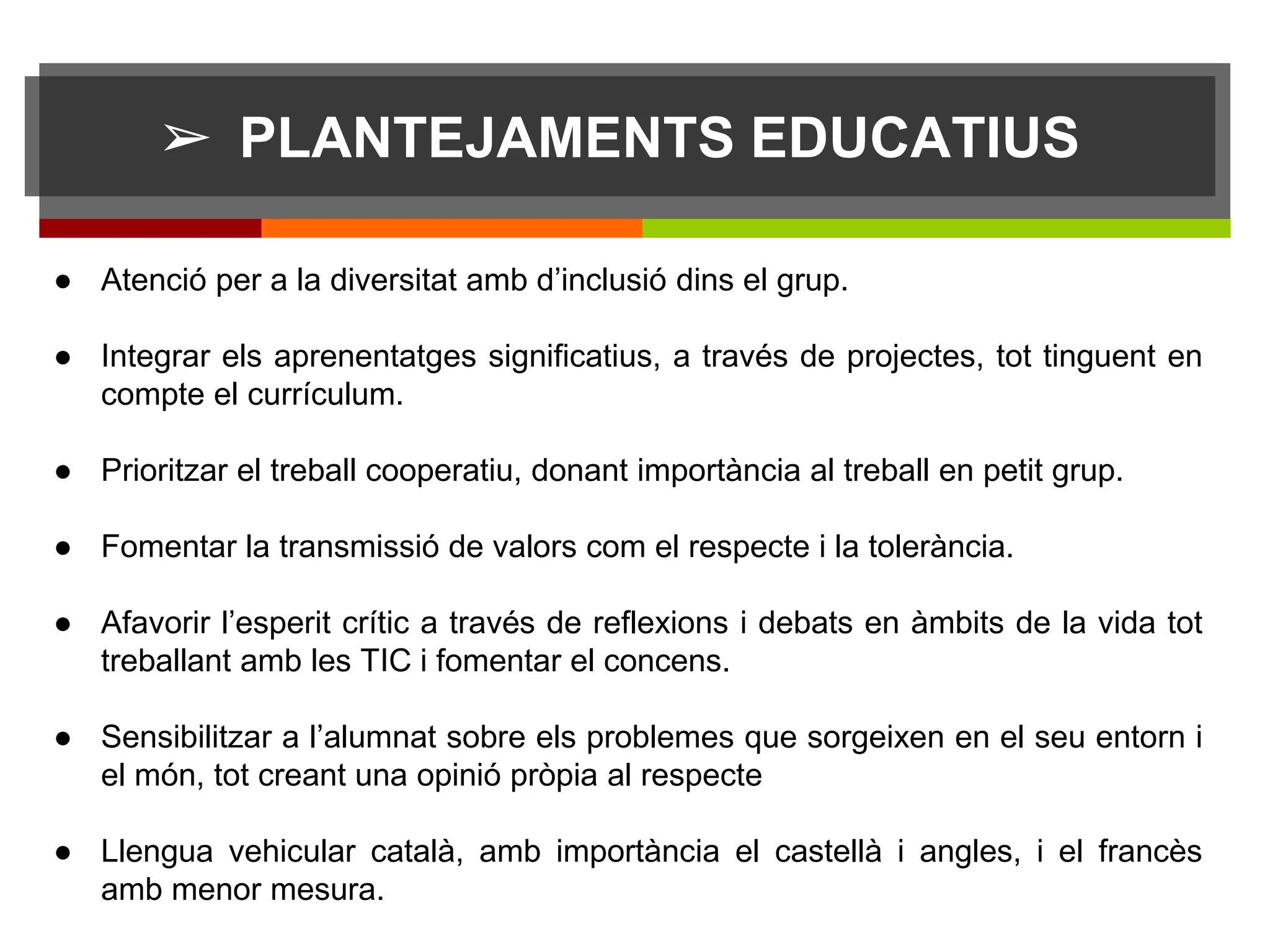 ➢ PLANTEJAMENTS EDUCATIUS
● Atenció per a la diversitat amb d’inclusió dins el grup.
● Integrar els aprenentatges significatius, a través de projectes, tot tinguent en
compte el currículum.
● Prioritzar el treball cooperatiu, donant importància al treball en petit grup.
● Fomentar la transmissió de valors com el respecte i la tolerància.
● Afavorir l’esperit crític a través de reflexions i debats en àmbits de la vida tot
treballant amb les TIC i fomentar el concens.
● Sensibilitzar a l’alumnat sobre els problemes que sorgeixen en el seu entorn i
el món, tot creant una opinió pròpia al respecte
● Llengua vehicular català, amb importància el castellà i angles, i el francès
amb menor mesura.
sdff
 