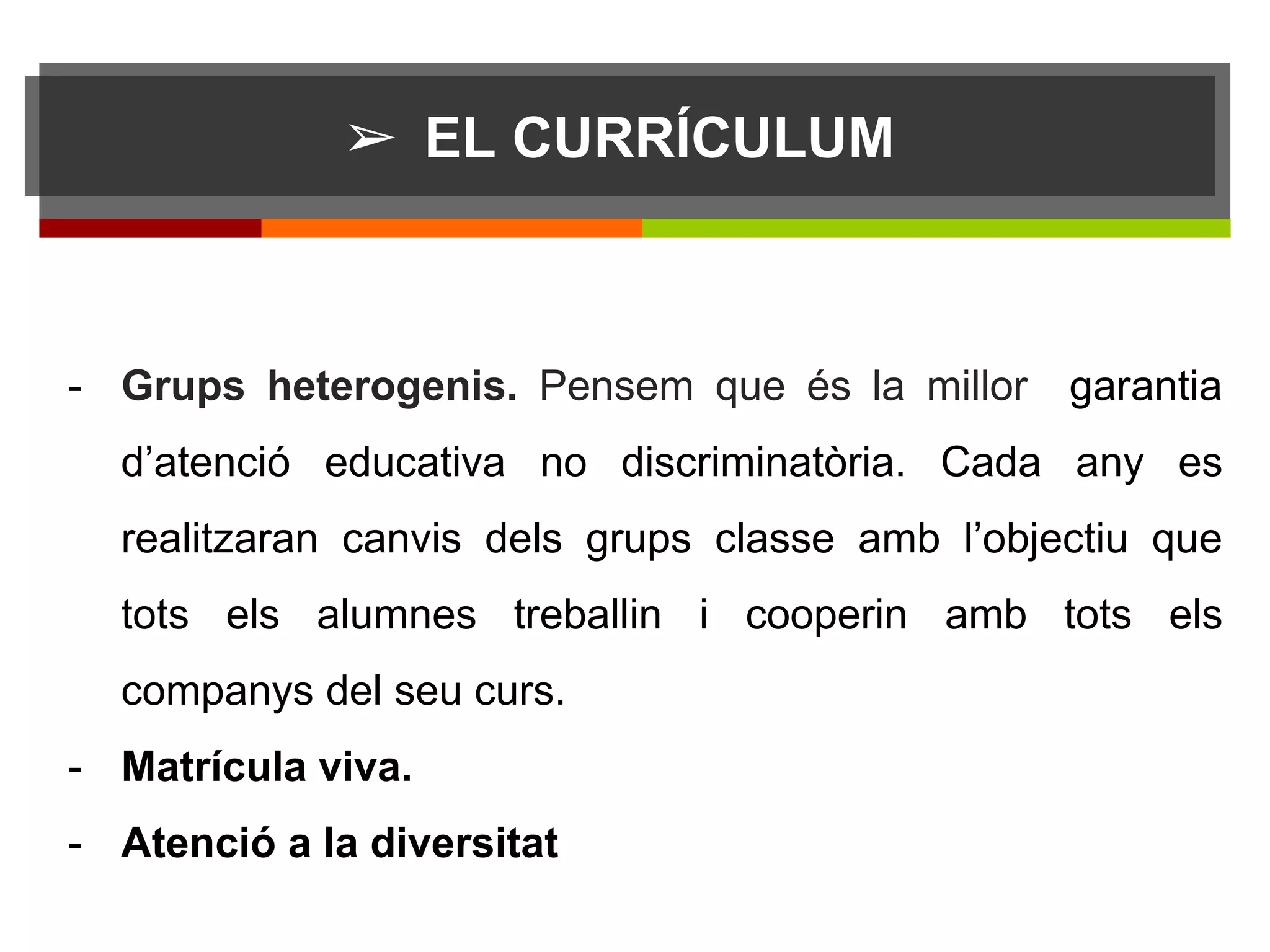 ➢ EL CURRÍCULUM
sdff
- Grups heterogenis. Pensem que és la millor garantia
d’atenció educativa no discriminatòria. Cada any es
realitzaran canvis dels grups classe amb l’objectiu que
tots els alumnes treballin i cooperin amb tots els
companys del seu curs.
- Matrícula viva.
- Atenció a la diversitat
 