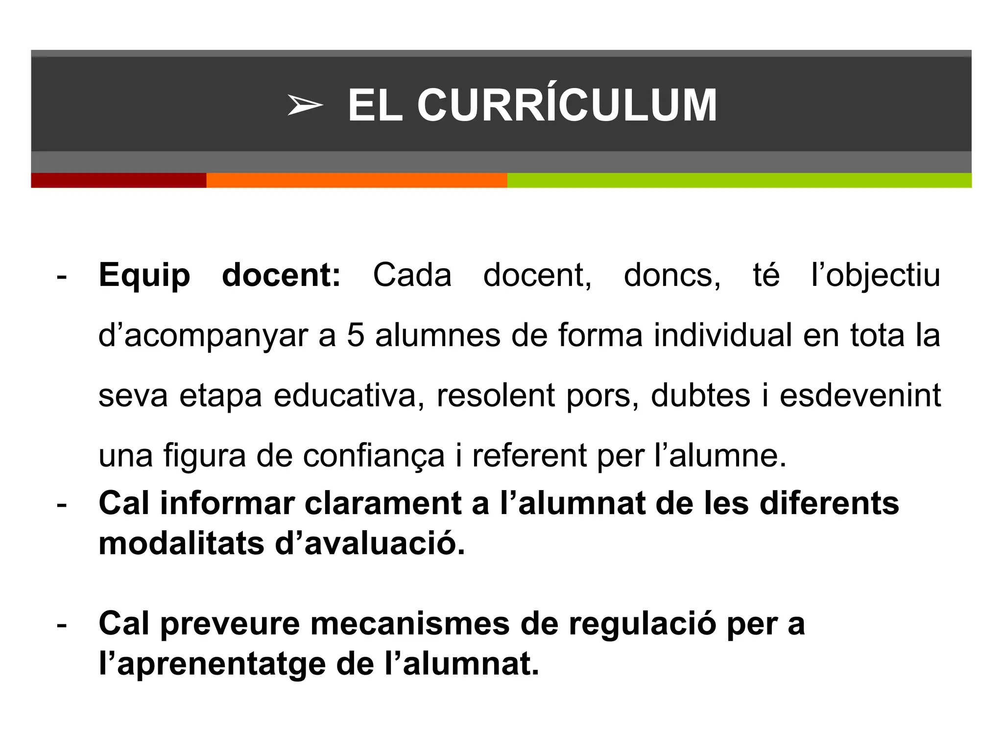 ➢ EL CURRÍCULUM
- Equip docent: Cada docent, doncs, té l’objectiu
d’acompanyar a 5 alumnes de forma individual en tota la
seva etapa educativa, resolent pors, dubtes i esdevenint
una figura de confiança i referent per l’alumne.
- Cal informar clarament a l’alumnat de les diferents
modalitats d’avaluació.
- Cal preveure mecanismes de regulació per a
l’aprenentatge de l’alumnat.
 