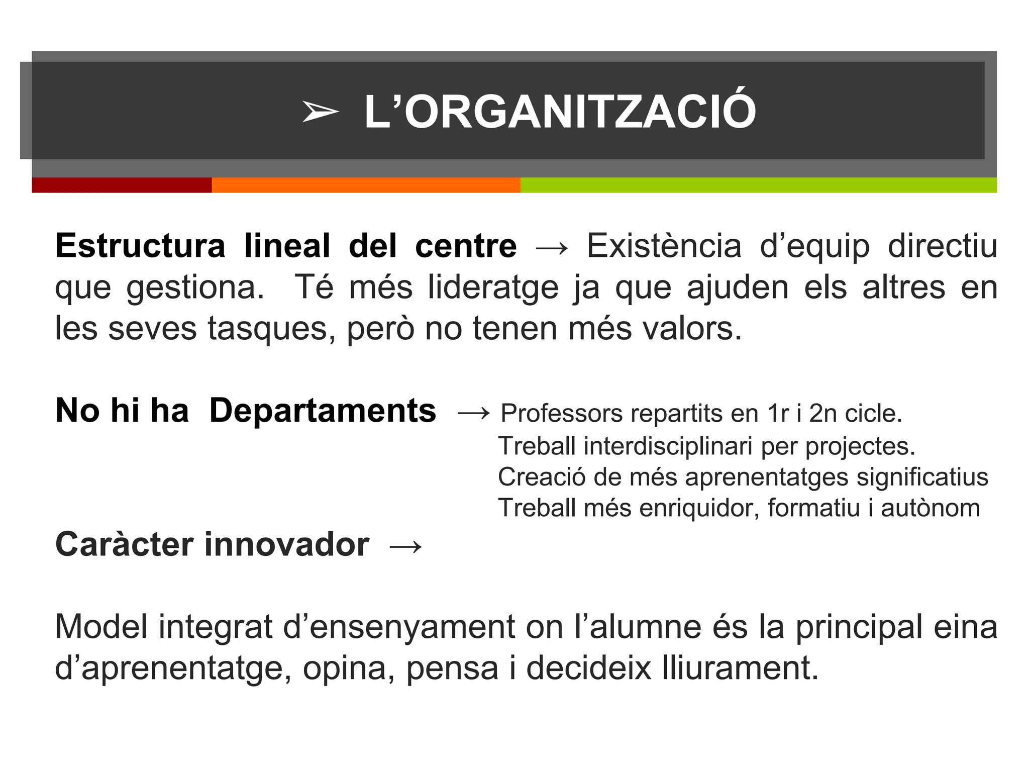 ➢ L’ORGANITZACIÓ
Estructura lineal del centre → Existència d’equip directiu
que gestiona. Té més lideratge ja que ajuden els altres en
les seves tasques, però no tenen més valors.
No hi ha Departaments → Professors repartits en 1r i 2n cicle.
Treball interdisciplinari per projectes.
Creació de més aprenentatges significatius
Treball més enriquidor, formatiu i autònom
Caràcter innovador →
Model integrat d’ensenyament on l’alumne és la principal eina
d’aprenentatge, opina, pensa i decideix lliurament.
 