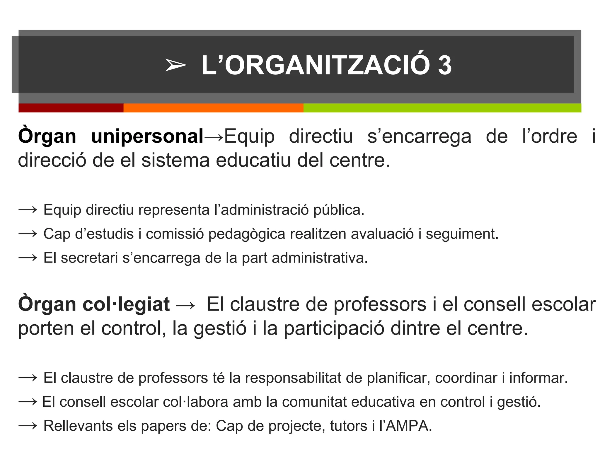 ➢ L’ORGANITZACIÓ 3
Òrgan unipersonal→Equip directiu s’encarrega de l’ordre i
direcció de el sistema educatiu del centre.
→ Equip directiu representa l’administració pública.
→ Cap d’estudis i comissió pedagògica realitzen avaluació i seguiment.
→ El secretari s’encarrega de la part administrativa.
Òrgan col·legiat → El claustre de professors i el consell escolar
porten el control, la gestió i la participació dintre el centre.
→ El claustre de professors té la responsabilitat de planificar, coordinar i informar.
→ El consell escolar col·labora amb la comunitat educativa en control i gestió.
→ Rellevants els papers de: Cap de projecte, tutors i l’AMPA.
 