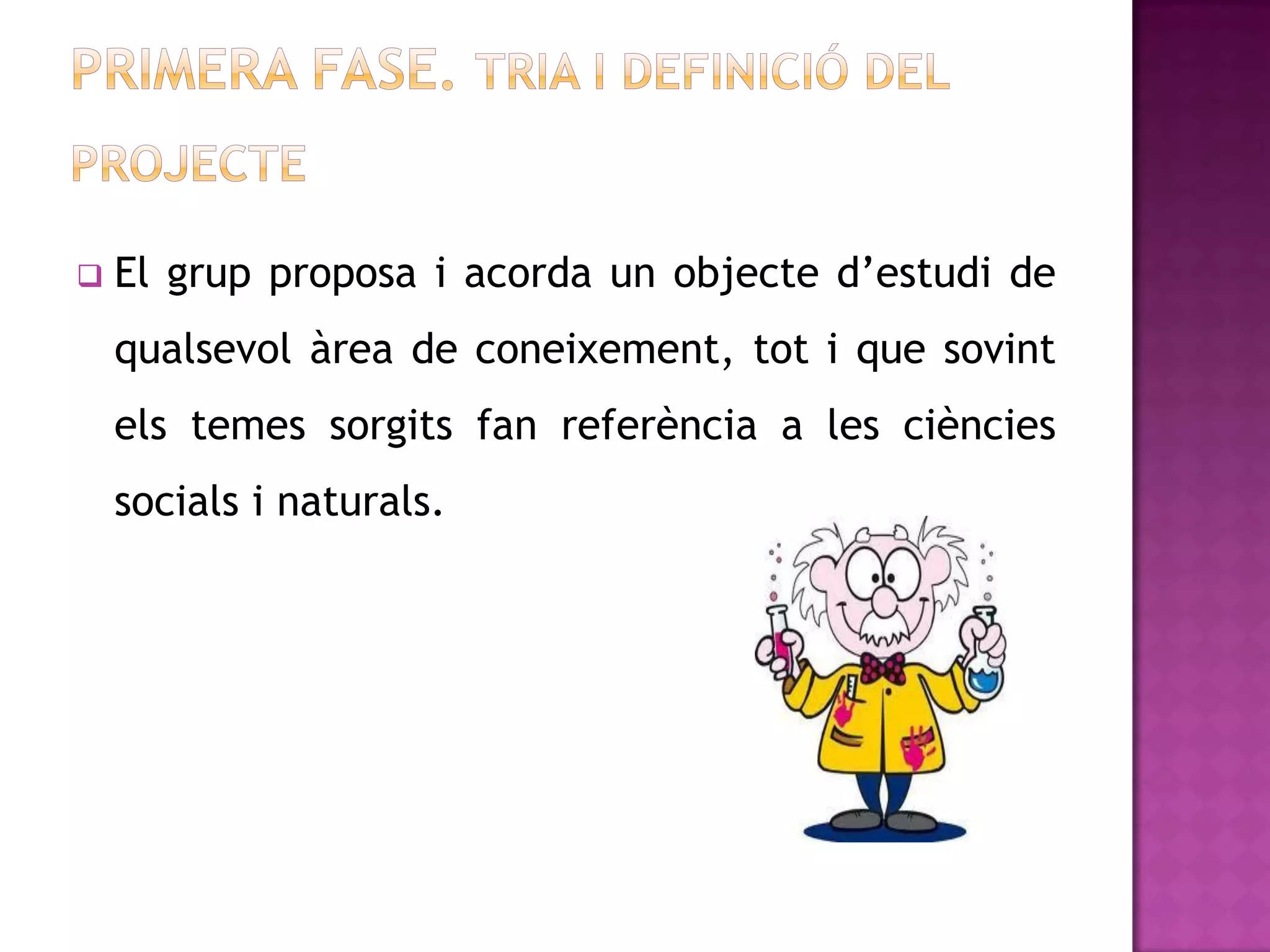    El grup proposa i acorda un objecte d’estudi de
    qualsevol àrea de coneixement, tot i que sovint
    els temes sorgits fan referència a les ciències
    socials i naturals.
 