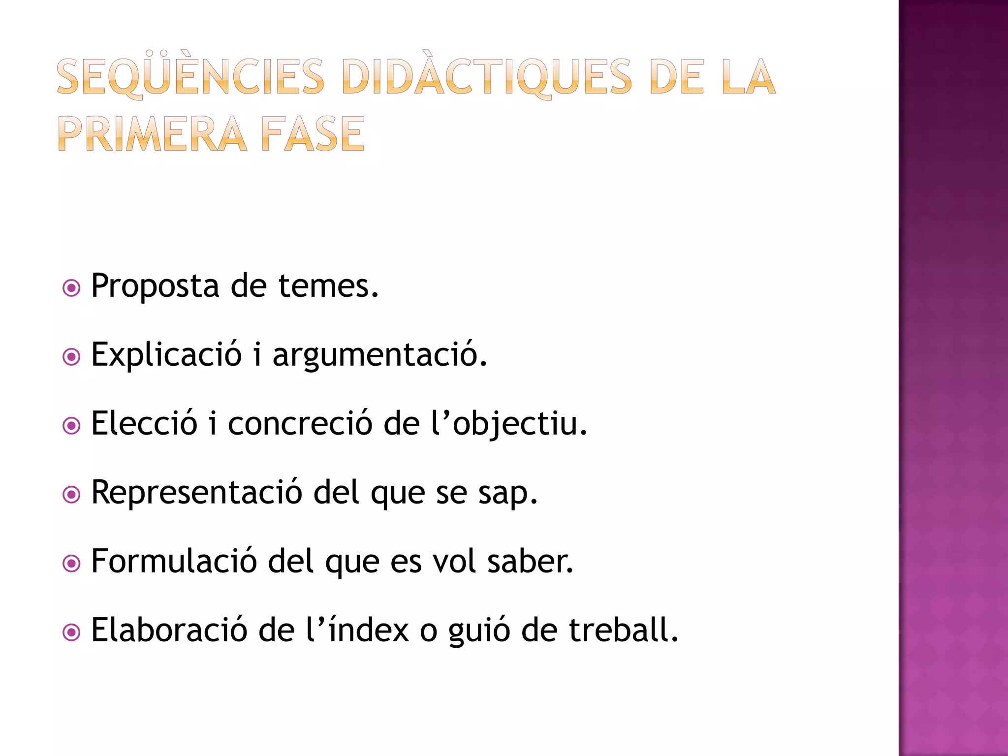    Proposta de temes.

   Explicació i argumentació.

   Elecció i concreció de l’objectiu.

   Representació del que se sap.

   Formulació del que es vol saber.

   Elaboració de l’índex o guió de treball.
 