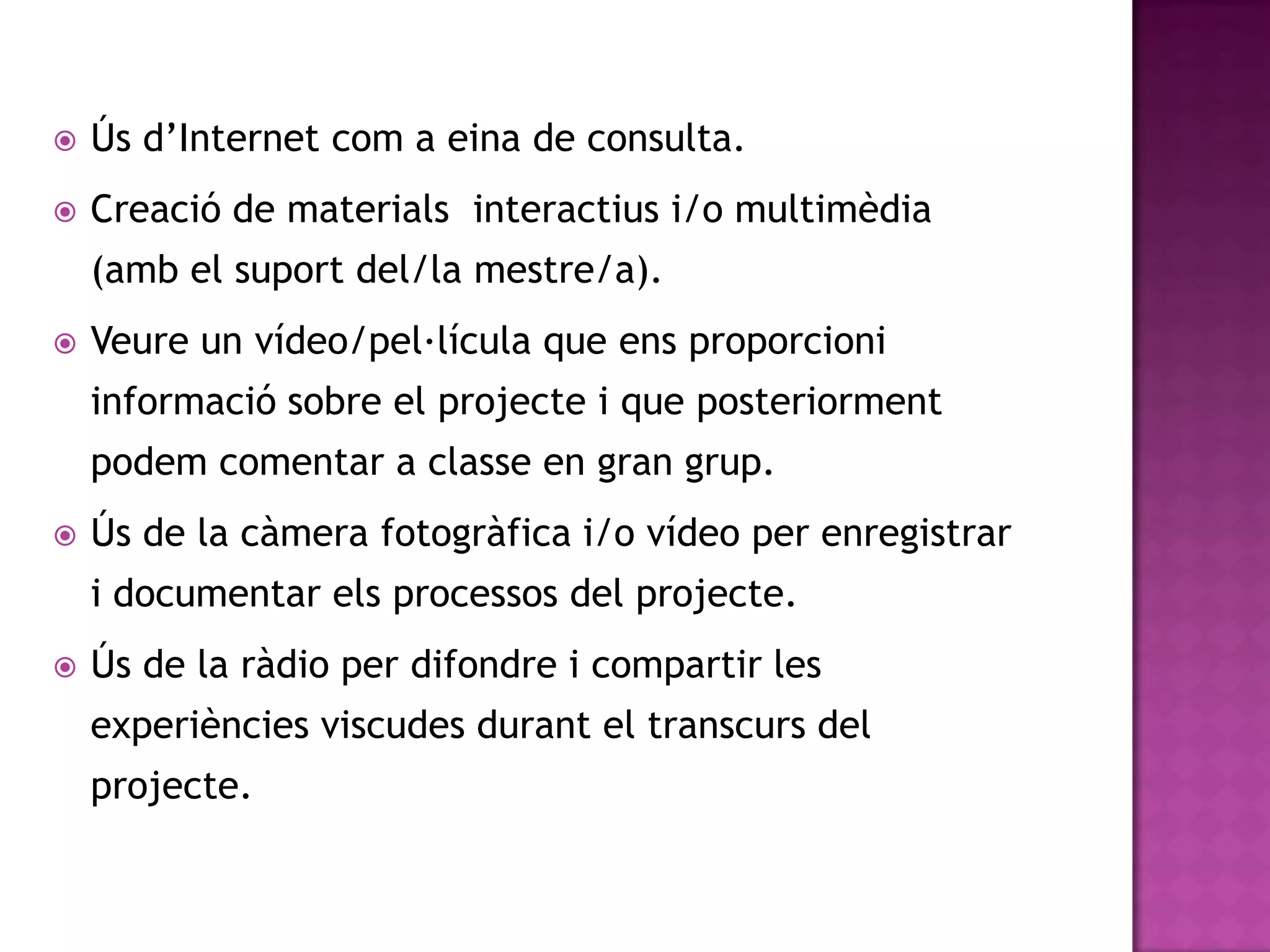    Ús d’Internet com a eina de consulta.
   Creació de materials interactius i/o multimèdia
    (amb el suport del/la mestre/a).
   Veure un vídeo/pel·lícula que ens proporcioni
    informació sobre el projecte i que posteriorment
    podem comentar a classe en gran grup.
   Ús de la càmera fotogràfica i/o vídeo per enregistrar
    i documentar els processos del projecte.
   Ús de la ràdio per difondre i compartir les
    experiències viscudes durant el transcurs del
    projecte.
 