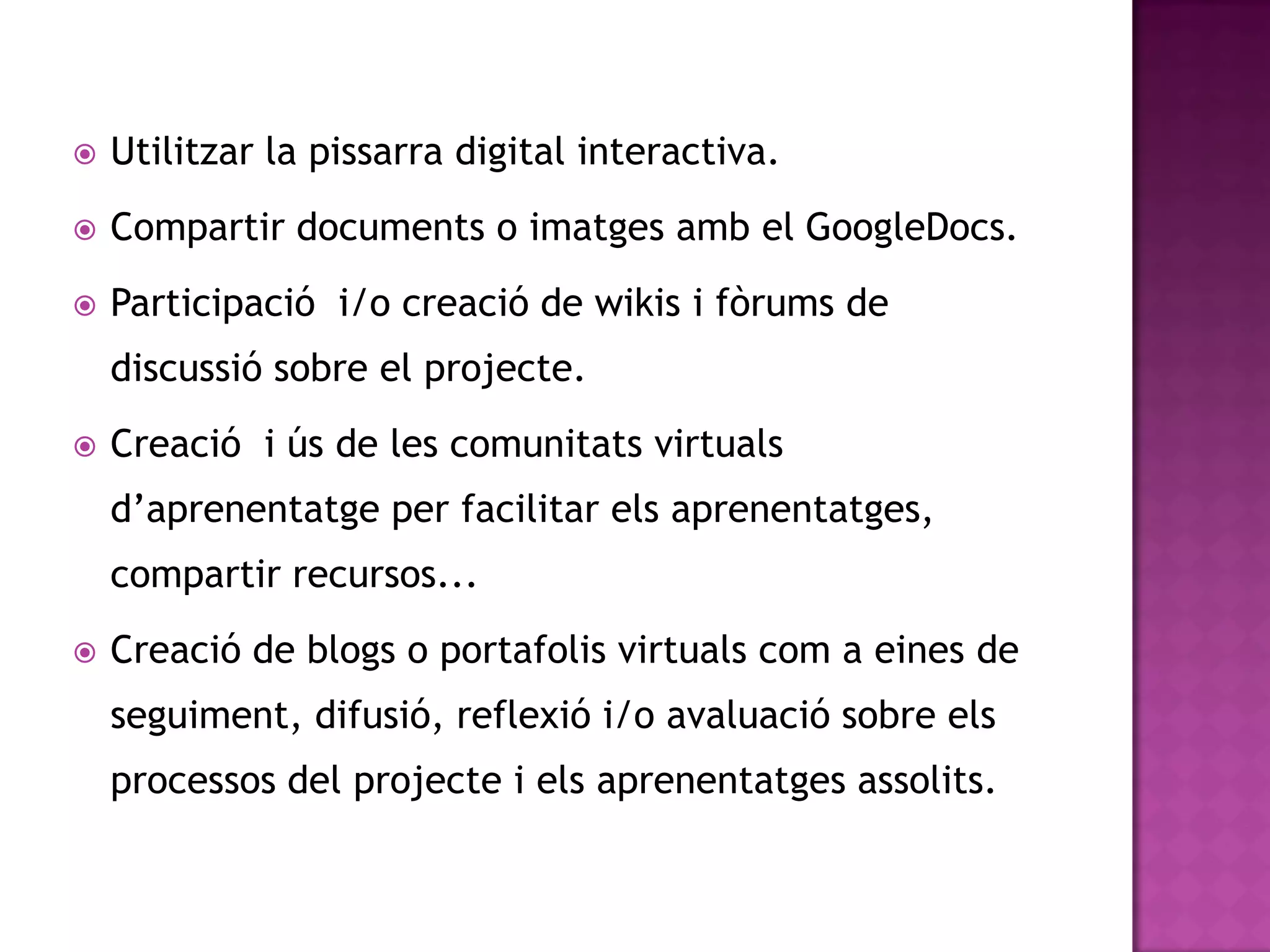    Utilitzar la pissarra digital interactiva.
   Compartir documents o imatges amb el GoogleDocs.
   Participació i/o creació de wikis i fòrums de
    discussió sobre el projecte.
   Creació i ús de les comunitats virtuals
    d’aprenentatge per facilitar els aprenentatges,
    compartir recursos...
   Creació de blogs o portafolis virtuals com a eines de
    seguiment, difusió, reflexió i/o avaluació sobre els
    processos del projecte i els aprenentatges assolits.
 