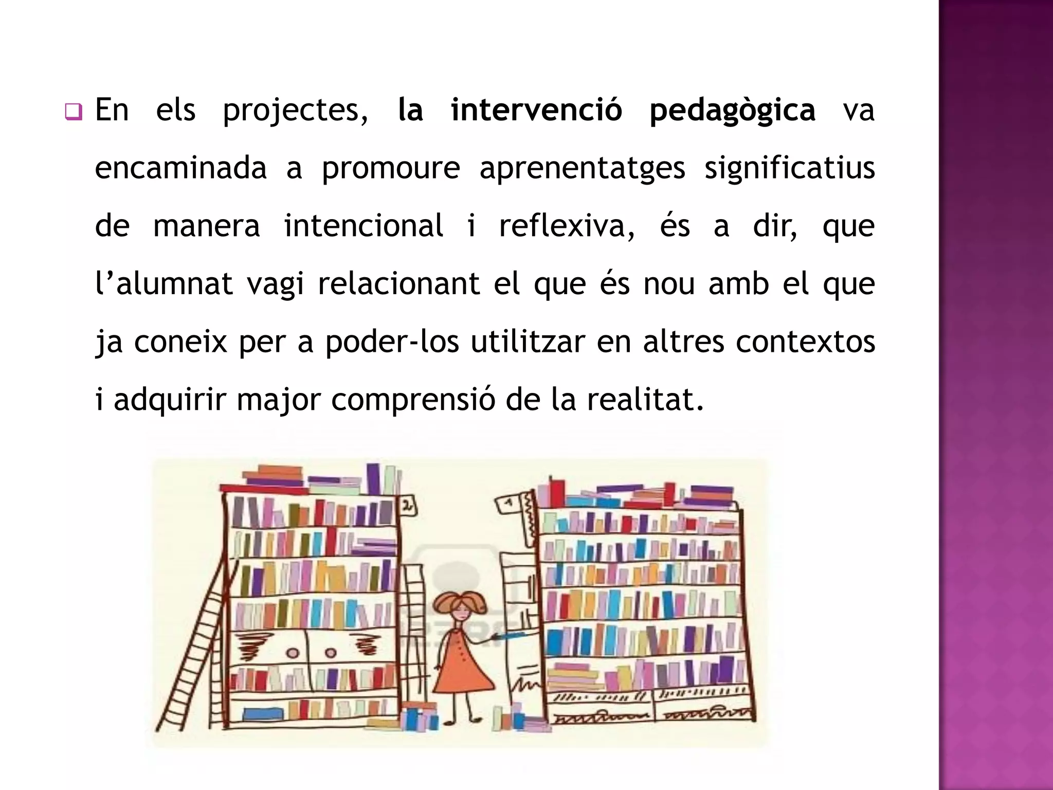    En els projectes, la intervenció pedagògica va
    encaminada a promoure aprenentatges significatius
    de manera intencional i reflexiva, és a dir, que
    l’alumnat vagi relacionant el que és nou amb el que
    ja coneix per a poder-los utilitzar en altres contextos
    i adquirir major comprensió de la realitat.
 