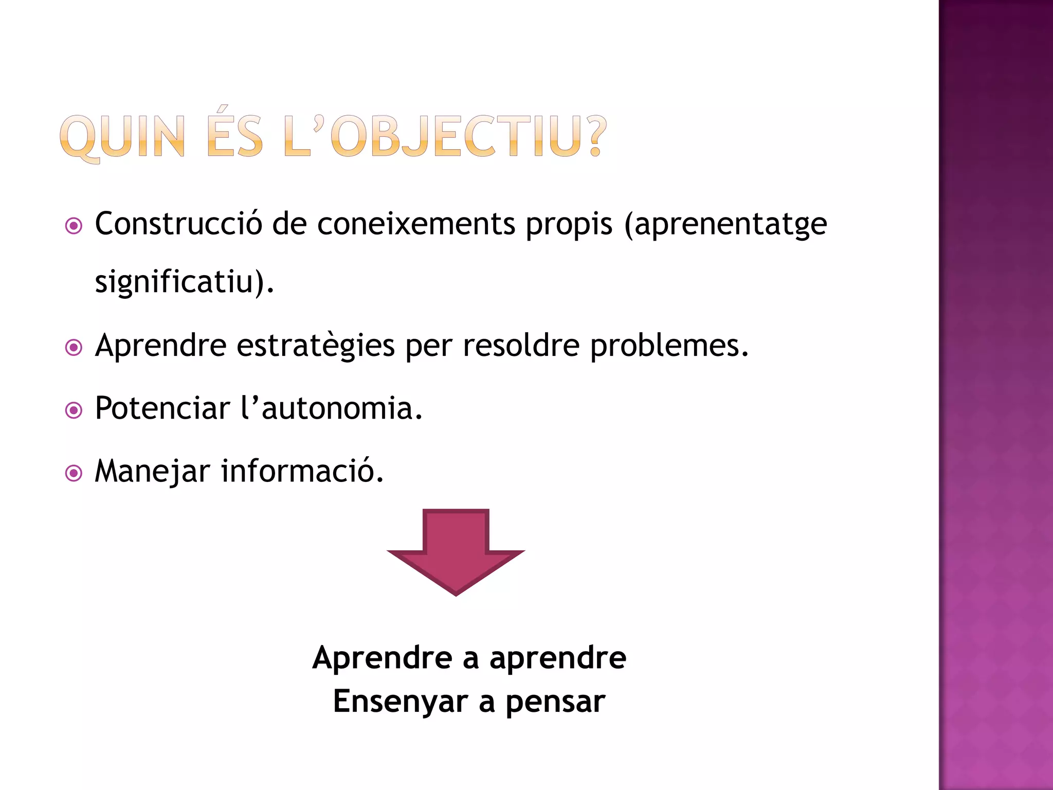    Construcció de coneixements propis (aprenentatge
    significatiu).
   Aprendre estratègies per resoldre problemes.
   Potenciar l’autonomia.
   Manejar informació.




                     Aprendre a aprendre
                      Ensenyar a pensar
 
