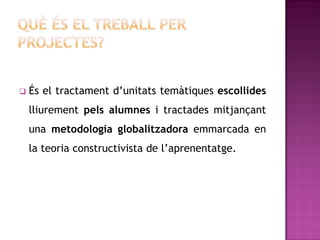    És el tractament d’unitats temàtiques escollides
    lliurement pels alumnes i tractades mitjançant
    una metodologia globalitzadora emmarcada en
    la teoria constructivista de l’aprenentatge.
 
