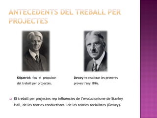 Kilpatrick fou el propulsor           Dewey va realitzar les primeres
     del treball per projectes.            proves l’any 1896.




   El treball per projectes rep influències de l’evolucionisme de Stanley
    Hall, de les teories conductistes i de les teories socialistes (Dewey).
 
