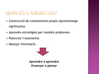    Construcció de coneixements propis (aprenentatge
    significatiu).
   Aprendre estratègies per resoldre problemes.
   Potenciar l’autonomia.
   Manejar informació.




                     Aprendre a aprendre
                      Ensenyar a pensar
 